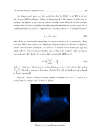 4.1 Smoothed Particle Hydrodynamics 23
One improvement made over the model described by Müller's work [24] is in how
the pressure eld is evaluated. Before the forces caused by the pressure gradient can be
updated, the pressure at each particle location must be known. Originally, to calculate the
pressure rst the density at the location of each particle was obtained through equation 4.2
and then the pressure could be computed with a modied version of the ideal gas equation:
p = k (ρ − ρ0) , (4.3)
where k is a gas constant that depends on the temperature and ρ0 is the rest density. How-
ever, this formulation results in a rather high compressibility of the uid which regularly
creates unrealistic ow animations. In contrast, the current work uses the Tait equation
which enforces very low density variation and is ecient to compute. The equation is
used as proposed by Becker [1] in his weakly compressible SPH model:
p = b
ρ
ρ0
γ
− 1 , (4.4)
with γ = 7 and where b is a pressure constant that governs the relative density uctuation
|ρ − ρ0|
ρ0
. The full procedure to determine values for b is a bit involved and can be found
in Becker's paper [1].
Figure 4.1 shows a common CFD test scenario called the dam break. It consists of a
column of uid falling under the force of gravity.
Figure 4.1: A dam break animation.
 