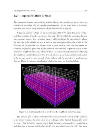 4.2 Implementation Details 26
4.2 Implementation Details
The simulation domain can be either innite allowing the particles to go anywhere or
closed with the shape of a rectangular parallelepiped. In the latter case, a boundary
condition that makes particles bounce o the domain walls is applied.
Neighbour particle lookups are an essential part of the SPH algorithm and a special-
ized data structure is used to accelerate this task. The fact that the smoothing kernels
have compact support (i.e. a limited range), which is dened by the radius h, allows
the particles to be distributed over a uniform grid containing cubic cells of side h. In
this way, all the particles that interact with a given particle i and thus are needed to
calculate its physical quantities will be either on the same cell as particle i is or in the
immediate neighbour cells. This scheme reduces the computational complexity of nding
the neighbour particles from O (n2
) to O (nm), where n is the total particle count and m
is the average particle count per cell of the uniform grid. In general, n is much greater
than m. Figure 4.4 shows a visualization of the data structure described above.
Figure 4.4: Uniform grid used to accelerate the neighbour particle lookups.
The uniform grid is a nite data structure and so it cannot natively handle particles
in an innite domain. In order to do so, a technique called Spatial Hashing [35] must
be used. This technique enables sparse uids in large environments by employing a
hash function to map an innite abstract 3D grid into a nite concrete grid. This work
 