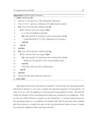 4.2 Implementation Details 28
Algorithm 5 SPH method iteration.
1: while simulating do
2: gamma ⇐ 40; {gamma is the integration timestep.}
3: time ⇐ time + gamma; {Advances 40 milliseconds in time.}
4: for every cell of the rst uniform grid do
5: if the current cell is not empty then
6: L ⇐ List of neighbour particles;
7: for each particle P contained in the current grid cell do
8: UpdateParticle(P, L); {See Algorithm 6 for details.}
9: end for
10: end if
11: end for
12: for every cell of the rst uniform grid do
13: if the current cell is not empty then
14: for each particle P contained in the current grid cell do
15: Reallocate the particle in the second uniform grid;
16: end for
17: Clear this cell in the rst uniform grid;
18: end if
19: end for
20: Switch the rst grid with the second one;
21: end while
Algorithm 6 details how each particle is updated. It is now that the smoothing kernels
described in Section 4.1 are used to update the physical properties of each particle. In
order to do so, a list of neighbours of each particle being updated is built. All particles
within the distance of the smoothing kernel radius are considered to be neighbours. They
are the ones which will have an impact on the calculations. A common length chosen for
the smoothing radius is 4. In addition, the length of the side of each cube of the uniform
grid data structure is usually the same as the smoothing kernel radius because it makes
the search for neighbours faster and more intuitive.
 