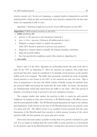 4.3 GPU Implementation 30
velocity, density, etc). In the very beginning, a compute shader is dispatched to seed the
initial particles, which are also sorted and have their densities calculated for the rst time
before the simulation is able to start.
Algorithm 7 describes a high level overview of one SPH iteration on the GPU.
Algorithm 7 SPH method iteration on the GPU.
1: while simulating do
2: gamma ⇐ 40; {gamma is the integration timestep.}
3: time ⇐ time + gamma; {Advances 40 milliseconds in time.}
4: Dispatch a compute shader to update the particles;
{One GPU thread is spawned to process each particle.}
5: Dispatch a compute shader to handle the domain boundary conditions;
6: Swap the particle buers;
7: Sort the particles for neighbour search; {See details in Algorithm 8.}
8: end while
Steps 4 and 5 of the above algorithm are performing exactly the same work that is
done by the CPU on Algorithm 6. After the particles are updated, they might have
moved and thus they cannot be considered to be spatially sorted anymore, so the particle
buers need to be swapped. The buer that previously contained the array of spatially
sorted particles is now bound to the GPU as the unsorted one and vice-versa. This is
done in preparation to the last step which consists of nally sorting the particles from
the unsorted buer and writing the results into the other buer. In essence, the particles
are simultaneously sorted and copied from one buer to the other. After this process if
nished, everything is ready to proceed to the next simulation iteration.
The compute shader that update the particles is able to search for each particle
neighbours by looking at three data structures: a 3D HistoPyramid, a 3D osets texture
and the sorted particles buer. The 3D HistoPyramid dimensions are equal to the uniform
grid dimensions. Each element at the base of the HistoPyramid stores the particle count
of a given grid cell. The osets texture is an auxiliary texture pyramid with the same
dimensions of the HistoPyramid that encodes in which memory location of the sorted
particles buer the rst particle of a given grid cell is stored.
These data structures make it possible to easily nd every particle contained in a grid
cell. It is as simple as reading from the sorted buer as many particles as is determined
by the particle count in the HistoPyramid base, starting from the memory location of the
 