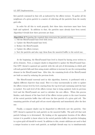 4.3 GPU Implementation 31
rst particle contained in that cell, as indicated by the osets texture. To gather all the
neighbours of a given particle is a matter of collecting all the particles from the nearby
grid cells.
In order for all this to work properly, rst these data structures must have been
built and updated. In addition to that, the particles must already have been sorted.
Algorithm 8 details how these processes are done.
Algorithm 8 Preparing the required data structures for particle sorting.
1: Fill the HistoPyramid base level with zeros;
2: Update the HistoPyramid base level;
3: Reduce the HistoPyramid;
4: Update the osets texture;
5: Sort the particles and also copy them from the unsorted buer to the sorted one;
At the beginning, the HistoPyramid base level is cleared by having zeros written to
all its elements. Next, a compute shader is dispatched to update the HistoPyramid base.
One GPU thread is spawned per particle with the sole job of determining in which grid
cell each particle falls and then using atomic addition to increase by one the corresponding
element in the HistoPyramid base. After this, the remaining levels of the HistoPyramid
are built as usual by reducing the previous levels.
The HistoPyramid traversal used in this algorithm, however, is performed with a
slightly dierent objective than usual. Here it is done incrementally in order to update
the osets texture level by level, starting from the top level and continuing until the base
is reached. For each level of the osets texture that is being updated, both its previous
level and the HistoPyramid are used to calculate the new osets. When this process
nishes, each element of the base level of the osets texture points to the exact location
of the sorted particles buer that will store the rst particle of a given grid cell. The
remaining particles of each grid cell are stored adjacently and immediately after the rst
one.
Finally, a compute shader can be dispatched to eectively sort the particles. One
GPU thread is spawned for each particle on the unsorted buer. The grid cell that each
particle belongs to is determined. By looking at the appropriate location of the osets
texture it is possible to know where in the sorted particles buer the particles belonging
to a given grid cell should be stored. In addition to this, atomic additions are used to nd
a unique location to store each particle, as multiple threads may try to simultaneously
 