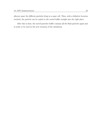 4.3 GPU Implementation 32
allocate space for dierent particles lying in a same cell. Then, with a denitive location
resolved, the particle can be copied to the sorted buer straight into the right place.
After this is done, the sorted particles buer contains all the uid particles again and
is ready to be used in the next iteration of the simulation.
 