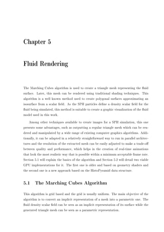 Chapter 5
Fluid Rendering
The Marching Cubes algorithm is used to create a triangle mesh representing the uid
surface. Later, this mesh can be rendered using traditional shading techniques. This
algorithm is a well known method used to create polygonal surfaces approximating an
isosurface from a scalar eld. As the SPH particles dene a density scalar eld for the
uid being simulated, this method is suitable to create a graphic visualization of the uid
model used in this work.
Among other techniques available to create images for a SPH simulation, this one
presents some advantages, such as outputting a regular triangle mesh which can be ren-
dered and manipulated by a wide range of existing computer graphics algorithms. Addi-
tionally, it can be adapted in a relatively straightforward way to run in parallel architec-
tures and the resolution of the extracted mesh can be easily adjusted to make a trade-o
between quality and performance, which helps in the creation of real-time animations
that look the most realistic way that is possible within a minimum acceptable frame rate.
Section 5.1 will explain the basics of the algorithm and Section 5.2 will detail two viable
GPU implementations for it. The rst one is older and based on geometry shaders and
the second one is a new approach based on the HistoPyramid data structure.
5.1 The Marching Cubes Algorithm
This algorithm is grid based and the grid is usually uniform. The main objective of the
algorithm is to convert an implicit representation of a mesh into a parametric one. The
uid density scalar eld can be seen as an implicit representation of its surface while the
generated triangle mesh can be seen as a parametric representation.
 