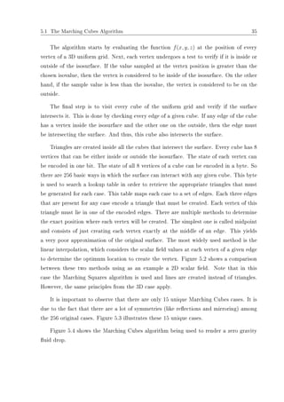 5.1 The Marching Cubes Algorithm 35
The algorithm starts by evaluating the function f(x, y, z) at the position of every
vertex of a 3D uniform grid. Next, each vertex undergoes a test to verify if it is inside or
outside of the isosurface. If the value sampled at the vertex position is greater than the
chosen isovalue, then the vertex is considered to be inside of the isosurface. On the other
hand, if the sample value is less than the isovalue, the vertex is considered to be on the
outside.
The nal step is to visit every cube of the uniform grid and verify if the surface
intersects it. This is done by checking every edge of a given cube. If any edge of the cube
has a vertex inside the isosurface and the other one on the outside, then the edge must
be intersecting the surface. And thus, this cube also intersects the surface.
Triangles are created inside all the cubes that intersect the surface. Every cube has 8
vertices that can be either inside or outside the isosurface. The state of each vertex can
be encoded in one bit. The state of all 8 vertices of a cube can be encoded in a byte. So
there are 256 basic ways in which the surface can interact with any given cube. This byte
is used to search a lookup table in order to retrieve the appropriate triangles that must
be generated for each case. This table maps each case to a set of edges. Each three edges
that are present for any case encode a triangle that must be created. Each vertex of this
triangle must lie in one of the encoded edges. There are multiple methods to determine
the exact position where each vertex will be created. The simplest one is called midpoint
and consists of just creating each vertex exactly at the middle of an edge. This yields
a very poor approximation of the original surface. The most widely used method is the
linear interpolation, which considers the scalar eld values at each vertex of a given edge
to determine the optimum location to create the vertex. Figure 5.2 shows a comparison
between these two methods using as an example a 2D scalar eld. Note that in this
case the Marching Squares algorithm is used and lines are created instead of triangles.
However, the same principles from the 3D case apply.
It is important to observe that there are only 15 unique Marching Cubes cases. It is
due to the fact that there are a lot of symmetries (like reections and mirroring) among
the 256 original cases. Figure 5.3 illustrates these 15 unique cases.
Figure 5.4 shows the Marching Cubes algorithm being used to render a zero gravity
uid drop.
 