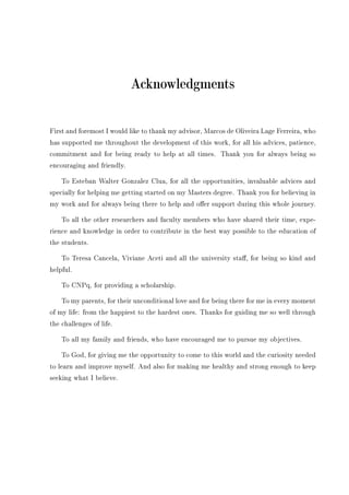 Acknowledgments
First and foremost I would like to thank my advisor, Marcos de Oliveira Lage Ferreira, who
has supported me throughout the development of this work, for all his advices, patience,
commitment and for being ready to help at all times. Thank you for always being so
encouraging and friendly.
To Esteban Walter Gonzalez Clua, for all the opportunities, invaluable advices and
specially for helping me getting started on my Masters degree. Thank you for believing in
my work and for always being there to help and oer support during this whole journey.
To all the other researchers and faculty members who have shared their time, expe-
rience and knowledge in order to contribute in the best way possible to the education of
the students.
To Teresa Cancela, Viviane Aceti and all the university sta, for being so kind and
helpful.
To CNPq, for providing a scholarship.
To my parents, for their unconditional love and for being there for me in every moment
of my life: from the happiest to the hardest ones. Thanks for guiding me so well through
the challenges of life.
To all my family and friends, who have encouraged me to pursue my objectives.
To God, for giving me the opportunity to come to this world and the curiosity needed
to learn and improve myself. And also for making me healthy and strong enough to keep
seeking what I believe.
 