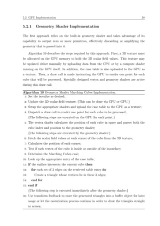5.2 GPU Implementation 38
5.2.1 Geometry Shader Implementation
The rst approach relies on the built-in geometry shader and takes advantage of its
capability to output zero or more primitives, eectively discarding or amplifying the
geometry that is passed into it.
Algorithm 10 describes the steps required by this approach. First, a 3D texture must
be allocated on the GPU memory to hold the 3D scalar eld values. This texture may
be updated either manually by uploading data from the CPU or by a compute shader
running on the GPU itself. In addition, the case table is also uploaded to the GPU as
a texture. Then, a draw call is made instructing the GPU to render one point for each
cube that will be processed. Specially designed vertex and geometry shaders are active
during this draw call.
Algorithm 10 Geometry Shader Marching Cubes Implementation.
1: Set the isovalue as desired;
2: Update the 3D scalar eld texture; {This can be done via CPU or GPU.}
3: Setup the appropriate shaders and upload the case table to the GPU as a texture;
4: Dispatch a draw call to render one point for each cube to be processed;
{The following steps are executed on the GPU for each point:}
5: The vertex shader calculates the position of each cube in space and passes both the
cube index and position to the geometry shader;
{The following steps are executed by the geometry shader:}
6: Fetch the scalar eld values at each corner of the cube from the 3D texture;
7: Calculates the position of each corner;
8: Test if each vertex of the cube is inside or outside of the isosurface;
9: Determine the Marching Cubes case;
10: Look up the appropriate entry of the case table;
11: if the surface intersects the current cube then
12: for each set of 3 edges on the retrieved table entry do
13: Create a triangle whose vertices lie in these 3 edges;
14: end for
15: end if
{The following step is executed immediately after the geometry shader:}
16: Use transform feedback to store the generated triangles into a buer object for later
usage or let the rasterization process continue in order to draw the triangles straight
to screen;
 