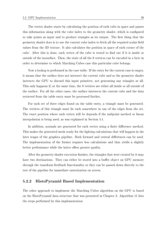 5.2 GPU Implementation 39
The vertex shader starts by calculating the position of each cube in space and passes
this information along with the cube index to the geometry shader, which is congured
to take points as input and to produce triangles as its output. The rst thing that the
geometry shader does is to use the current cube index to fetch all the required scalar eld
values from the 3D texture. It also calculates the position in space of each corner of the
cube. After this is done, each vertex of the cube is tested to nd out if it is inside or
outside of the isosurface. Then, the state of all the 8 vertices can be encoded in a byte in
order to determine to which Marching Cubes case this particular cube belongs.
Now a lookup is performed in the case table. If the entry for the current case is empty,
it means that the surface does not intersect the current cube and so the geometry shader
instructs the GPU to discard this input primitive, not generating any triangles at all.
This only happens if, at the same time, the 8 vertices are either all inside or all outside of
the surface. For all the other cases, the surface intersects the current cube and the data
retrieved from the table entry must be processed further.
For each set of three edges found on the table entry, a triangle must be generated.
The vertices of this triangle must lie each somewhere in one of the edges from the set.
The exact position where each vertex will be depends if the midpoint method or linear
interpolation is being used, as was explained in Section 5.1.
In addition, normals are generated for each vertex using a nite dierence method.
This makes the generated mesh ready for the lighting calculations that will happen in the
later stages of the graphics pipeline. Both forward and central dierences can be used.
The implementation of the former requires less calculations and thus yields a slightly
better performance while the latter oers greater quality.
After the geometry shader execution nishes, the triangles that were created by it may
have two destinations. They can either be stored into a buer object on GPU memory
through the transform feedback functionality or they can be passed down directly to the
rest of the pipeline for immediate rasterization on screen.
5.2.2 HistoPyramid Based Implementation
The other approach to implement the Marching Cubes algorithm on the GPU is based
on the HistoPyramid data structure that was presented in Chapter 3. Algorithm 11 lists
the steps performed by this implementation.
 