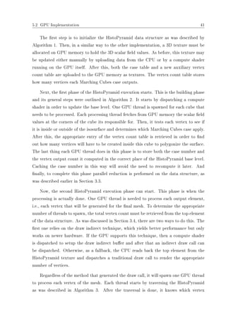 5.2 GPU Implementation 41
The rst step is to initialize the HistoPyramid data structure as was described by
Algorithm 1. Then, in a similar way to the other implementation, a 3D texture must be
allocated on GPU memory to hold the 3D scalar eld values. As before, this texture may
be updated either manually by uploading data from the CPU or by a compute shader
running on the GPU itself. After this, both the case table and a new auxiliary vertex
count table are uploaded to the GPU memory as textures. The vertex count table stores
how many vertices each Marching Cubes case outputs.
Next, the rst phase of the HistoPyramid execution starts. This is the building phase
and its general steps were outlined in Algorithm 2. It starts by dispatching a compute
shader in order to update the base level. One GPU thread is spawned for each cube that
needs to be processed. Each processing thread fetches from GPU memory the scalar eld
values at the corners of the cube its responsible for. Then, it tests each vertex to see if
it is inside or outside of the isosurface and determines which Marching Cubes case apply.
After this, the appropriate entry of the vertex count table is retrieved in order to nd
out how many vertices will have to be created inside this cube to polygonize the surface.
The last thing each GPU thread does in this phase is to store both the case number and
the vertex output count it computed in the correct place of the HistoPyramid base level.
Caching the case number in this way will avoid the need to recompute it later. And
nally, to complete this phase parallel reduction is performed on the data structure, as
was described earlier in Section 3.3.
Now, the second HistoPyramid execution phase can start. This phase is when the
processing is actually done. One GPU thread is needed to process each output element,
i.e., each vertex that will be generated for the nal mesh. To determine the appropriate
number of threads to spawn, the total vertex count must be retrieved from the top element
of the data structure. As was discussed in Section 3.4, there are two ways to do this. The
rst one relies on the draw indirect technique, which yields better performance but only
works on newer hardware. If the GPU supports this technique, then a compute shader
is dispatched to setup the draw indirect buer and after that an indirect draw call can
be dispatched. Otherwise, as a fallback, the CPU reads back the top element from the
HistoPyramid texture and dispatches a traditional draw call to render the appropriate
number of vertices.
Regardless of the method that generated the draw call, it will spawn one GPU thread
to process each vertex of the mesh. Each thread starts by traversing the HistoPyramid
as was described in Algorithm 3. After the traversal is done, it knows which vertex
 