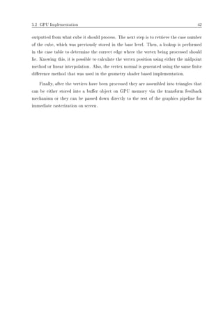 5.2 GPU Implementation 42
outputted from what cube it should process. The next step is to retrieve the case number
of the cube, which was previously stored in the base level. Then, a lookup is performed
in the case table to determine the correct edge where the vertex being processed should
lie. Knowing this, it is possible to calculate the vertex position using either the midpoint
method or linear interpolation. Also, the vertex normal is generated using the same nite
dierence method that was used in the geometry shader based implementation.
Finally, after the vertices have been processed they are assembled into triangles that
can be either stored into a buer object on GPU memory via the transform feedback
mechanism or they can be passed down directly to the rest of the graphics pipeline for
immediate rasterization on screen.
 