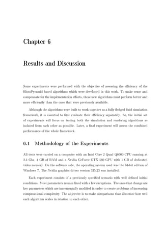 Chapter 6
Results and Discussion
Some experiments were performed with the objective of assessing the eciency of the
HistoPyramid based algorithms which were developed in this work. To make sense and
compensate for the implementation eorts, these new algorithms must perform better and
more eciently than the ones that were previously available.
Although the algorithms were built to work together as a fully edged uid simulation
framework, it is essential to rst evaluate their eciency separately. So, the initial set
of experiments will focus on testing both the simulation and rendering algorithms as
isolated from each other as possible. Later, a nal experiment will assess the combined
performance of the whole framework.
6.1 Methodology of the Experiments
All tests were carried on a computer with an Intel Core 2 Quad Q6600 CPU running at
2.4 Ghz, 4 GB of RAM and a Nvidia GeForce GTX 560 GPU with 1 GB of dedicated
video memory. On the software side, the operating system used was the 64-bit edition of
Windows 7. The Nvidia graphics driver version 335.23 was installed.
Each experiment consists of a previously specied scenario with well dened initial
conditions. Most parameters remain xed with a few exceptions. The ones that change are
key parameters which are incrementally modied in order to create problems of increasing
computational complexity. The objective is to make comparisons that illustrate how well
each algorithm scales in relation to each other.
 