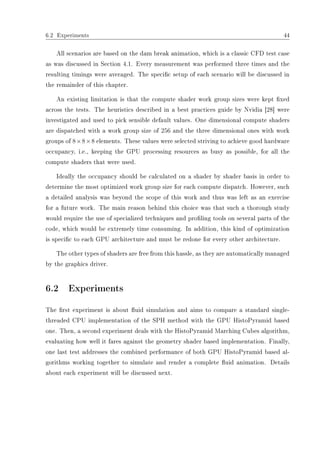 6.2 Experiments 44
All scenarios are based on the dam break animation, which is a classic CFD test case
as was discussed in Section 4.1. Every measurement was performed three times and the
resulting timings were averaged. The specic setup of each scenario will be discussed in
the remainder of this chapter.
An existing limitation is that the compute shader work group sizes were kept xed
across the tests. The heuristics described in a best practices guide by Nvidia [28] were
investigated and used to pick sensible default values. One dimensional compute shaders
are dispatched with a work group size of 256 and the three dimensional ones with work
groups of 8×8×8 elements. These values were selected striving to achieve good hardware
occupancy, i.e., keeping the GPU processing resources as busy as possible, for all the
compute shaders that were used.
Ideally the occupancy should be calculated on a shader by shader basis in order to
determine the most optimized work group size for each compute dispatch. However, such
a detailed analysis was beyond the scope of this work and thus was left as an exercise
for a future work. The main reason behind this choice was that such a thorough study
would require the use of specialized techniques and proling tools on several parts of the
code, which would be extremely time consuming. In addition, this kind of optimization
is specic to each GPU architecture and must be redone for every other architecture.
The other types of shaders are free from this hassle, as they are automatically managed
by the graphics driver.
6.2 Experiments
The rst experiment is about uid simulation and aims to compare a standard single-
threaded CPU implementation of the SPH method with the GPU HistoPyramid based
one. Then, a second experiment deals with the HistoPyramid Marching Cubes algorithm,
evaluating how well it fares against the geometry shader based implementation. Finally,
one last test addresses the combined performance of both GPU HistoPyramid based al-
gorithms working together to simulate and render a complete uid animation. Details
about each experiment will be discussed next.
 