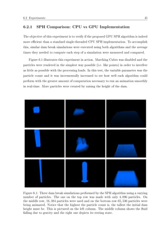 6.2 Experiments 45
6.2.1 SPH Comparison: CPU vs GPU Implementation
The objective of this experiment is to verify if the proposed GPU SPH algorithm is indeed
more ecient than a standard single-threaded CPU SPH implementation. To accomplish
this, similar dam break simulations were executed using both algorithms and the average
times they needed to compute each step of a simulation were measured and compared.
Figure 6.1 illustrates this experiment in action. Marching Cubes was disabled and the
particles were rendered in the simplest way possible (i.e. like points) in order to interfere
as little as possible with the processing loads. In this test, the variable parameter was the
particle count and it was incrementally increased to see how well each algorithm could
perform with the greater amount of computation necessary to run an animation smoothly
in real-time. More particles were created by raising the height of the dam.
Figure 6.1: Three dam break simulations performed by the SPH algorithm using a varying
number of particles. The one on the top row was made with only 4, 096 particles. On
the middle row, 16, 384 particles were used and on the bottom row 65, 536 particles were
being animated. Notice that the highest the particle count is, the tallest the initial dam
height must be. This is pictured on the left column. The middle column shows the uid
falling due to gravity and the right one depicts its resting state.
 