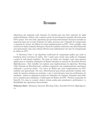 Resumo
Algoritmos que mapeiam cada elemento de entrada para um único elemento de saída
podem facilmente utilizar todo o massivo poder de processamento paralelo oferecido pelas
GPUs atuais. Por outro lado, algoritmos que precisam seletivamente descartar entradas ou
mapeá-las para um ou mais elementos de saída, processo que é chamado de compactação
e expansão de stream, são difíceis de serem implementados na GPU. Neste trabalho, uma
estrutura de dados chamada Histogram Pyramid (também conhecida como HistoPyramid)
será apresentada como uma solução eciente para implementar esse tipo de reorganização
de dados na GPU.
O Marching Cubes é um algoritmo tradicional de computação gráca que pode se
beneciar dessa estrutura de dados. Ele é usado para extrair uma malha de triângulos
a partir de uma função implícita. Ele pode ser usado, por exemplo, como uma maneira
rápida para se visualizar simulações de uidos baseadas no método de Smoothed Particle
Hydrodynamics. Este trabalho vai explorar uma implementação do algoritmo Marching
Cubes baseada em HistoPyramid e também compará-la com a implementação equivalente
utilizando o geometry shader. Um solver de uidos que roda completamente na GPU
também será apresentado. Ele usa a HistoPyramid para deixar partículas vizinhas orde-
nadas de maneira próxima na memória, o que é essencial para uma boa performance de
simulação. Ambos os algoritmos podem ser utilizados em conjunto, formando uma bibli-
oteca completa para simulação e renderização de uidos em GPU. Técnicas avançadas do
OpenGL 4.3, como os compute shaders, foram usadas para maximizar a performance e a
exibilidade dos algoritmos desenvolvidos.
Palavras-chave: Histogram Pyramid, Marching Cubes, Smoothed Particle Hydrodynam-
ics.
 