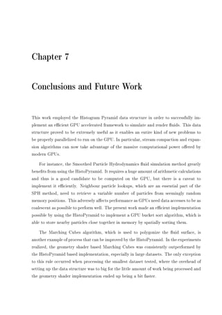 Chapter 7
Conclusions and Future Work
This work employed the Histogram Pyramid data structure in order to successfully im-
plement an ecient GPU accelerated framework to simulate and render uids. This data
structure proved to be extremely useful as it enables an entire kind of new problems to
be properly parallelized to run on the GPU. In particular, stream compaction and expan-
sion algorithms can now take advantage of the massive computational power oered by
modern GPUs.
For instance, the Smoothed Particle Hydrodynamics uid simulation method greatly
benets from using the HistoPyramid. It requires a huge amount of arithmetic calculations
and thus is a good candidate to be computed on the GPU, but there is a caveat to
implement it eciently. Neighbour particle lookups, which are an essential part of the
SPH method, need to retrieve a variable number of particles from seemingly random
memory positions. This adversely aects performance as GPUs need data accesses to be as
coalescent as possible to perform well. The present work made an ecient implementation
possible by using the HistoPyramid to implement a GPU bucket sort algorithm, which is
able to store nearby particles close together in memory by spatially sorting them.
The Marching Cubes algorithm, which is used to polygonize the uid surface, is
another example of process that can be improved by the HistoPyramid. In the experiments
realized, the geometry shader based Marching Cubes was consistently outperformed by
the HistoPyramid based implementation, especially in large datasets. The only exception
to this rule occurred when processing the smallest dataset tested, where the overhead of
setting up the data structure was to big for the little amount of work being processed and
the geometry shader implementation ended up being a bit faster.
 