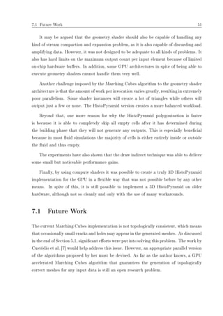 7.1 Future Work 51
It may be argued that the geometry shader should also be capable of handling any
kind of stream compaction and expansion problem, as it is also capable of discarding and
amplifying data. However, it was not designed to be adequate to all kinds of problems. It
also has hard limits on the maximum output count per input element because of limited
on-chip hardware buers. In addition, some GPU architectures in spite of being able to
execute geometry shaders cannot handle them very well.
Another challenge imposed by the Marching Cubes algorithm to the geometry shader
architecture is that the amount of work per invocation varies greatly, resulting in extremely
poor parallelism. Some shader instances will create a lot of triangles while others will
output just a few or none. The HistoPyramid version creates a more balanced workload.
Beyond that, one more reason for why the HistoPyramid polygonization is faster
is because it is able to completely skip all empty cells after it has determined during
the building phase that they will not generate any outputs. This is especially benecial
because in most uid simulations the majority of cells is either entirely inside or outside
the uid and thus empty.
The experiments have also shown that the draw indirect technique was able to deliver
some small but noticeable performance gains.
Finally, by using compute shaders it was possible to create a truly 3D HistoPyramid
implementation for the GPU in a exible way that was not possible before by any other
means. In spite of this, it is still possible to implement a 3D HistoPyramid on older
hardware, although not so cleanly and only with the use of many workarounds.
7.1 Future Work
The current Marching Cubes implementation is not topologically consistent, which means
that occasionally small cracks and holes may appear in the generated meshes. As discussed
in the end of Section 5.1, signicant eorts were put into solving this problem. The work by
Custódio et al. [7] would help address this issue. However, an appropriate parallel version
of the algorithms proposed by her must be devised. As far as the author knows, a GPU
accelerated Marching Cubes algorithm that guarantees the generation of topologically
correct meshes for any input data is still an open research problem.
 