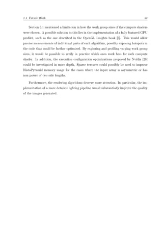 7.1 Future Work 52
Section 6.1 mentioned a limitation in how the work group sizes of the compute shaders
were chosen. A possible solution to this lies in the implementation of a fully featured GPU
proler, such as the one described in the OpenGL Insights book [6]. This would allow
precise measurements of individual parts of each algorithm, possibly exposing hotspots in
the code that could be further optimized. By exploring and proling varying work group
sizes, it would be possible to verify in practice which ones work best for each compute
shader. In addition, the execution conguration optimizations proposed by Nvidia [28]
could be investigated in more depth. Sparse textures could possibly be used to improve
HistoPyramid memory usage for the cases where the input array is asymmetric or has
non power of two side lengths.
Furthermore, the rendering algorithms deserve more attention. In particular, the im-
plementation of a more detailed lighting pipeline would substantially improve the quality
of the images generated.
 
