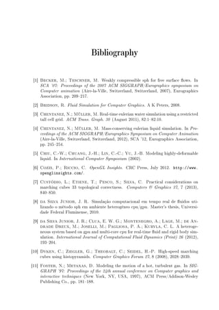 Bibliography
[1] Becker, M.; Teschner, M. Weakly compressible sph for free surface ows. In
SCA '07: Proceedings of the 2007 ACM SIGGRAPH/Eurographics symposium on
Computer animation (Aire-la-Ville, Switzerland, Switzerland, 2007), Eurographics
Association, pp. 209217.
[2] Bridson, R. Fluid Simulation for Computer Graphics. A K Peters, 2008.
[3] Chentanez, N.; Müller, M. Real-time eulerian water simulation using a restricted
tall cell grid. ACM Trans. Graph. 30 (August 2011), 82:182:10.
[4] Chentanez, N.; Müller, M. Mass-conserving eulerian liquid simulation. In Pro-
ceedings of the ACM SIGGRAPH/Eurographics Symposium on Computer Animation
(Aire-la-Ville, Switzerland, Switzerland, 2012), SCA '12, Eurographics Association,
pp. 245254.
[5] Chiu, C.-W.; Chuang, J.-H.; Lin, C.-C.; Yu, J.-B. Modeling highly-deformable
liquid. In International Computer Symposium (2002).
[6] Cozzi, P.; Riccio, C. OpenGL Insights. CRC Press, July 2012. http://www.
openglinsights.com/.
[7] Custódio, L.; Etiene, T.; Pesco, S.; Silva, C. Practical considerations on
marching cubes 33 topological correctness. Computers  Graphics 37, 7 (2013),
840850.
[8] da Silva Junior, J. R. Simulação computacional em tempo real de uidos uti-
lizando o método sph em ambiente heterogêneo cpu/gpu. Master's thesis, Universi-
dade Federal Fluminense, 2010.
[9] da Silva Junior, J. R.; Clua, E. W. G.; Montenegro, A.; Lage, M.; de An-
drade Dreux, M.; Joselli, M.; Pagliosa, P. A.; Kuryla, C. L. A heteroge-
neous system based on gpu and multi-core cpu for real-time uid and rigid body sim-
ulation. International Journal of Computational Fluid Dynamics (Print) 26 (2012),
193204.
[10] Dyken, C.; Ziegler, G.; Theobalt, C.; Seidel, H.-P. High-speed marching
cubes using histopyramids. Computer Graphics Forum 27, 8 (2008), 20282039.
[11] Foster, N.; Metaxas, D. Modeling the motion of a hot, turbulent gas. In SIG-
GRAPH '97: Proceedings of the 24th annual conference on Computer graphics and
interactive techniques (New York, NY, USA, 1997), ACM Press/Addison-Wesley
Publishing Co., pp. 181188.
 