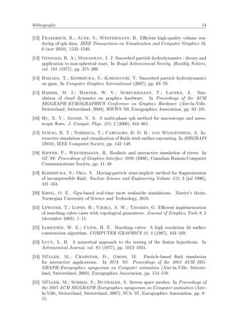 Bibliography 54
[12] Fraedrich, R.; Auer, S.; Westermann, R. Ecient high-quality volume ren-
dering of sph data. IEEE Transactions on Visualization and Computer Graphics 16,
6 (nov 2010), 15331540.
[13] Gingold, R. A.; Monaghan, J. J. Smoothed particle hydrodynamics - theory and
application to non-spherical stars. In Royal Astronomical Society, Monthly Notices,
vol. 181 (1977), pp. 375389.
[14] Harada, T.; Koshizuka, S.; Kawaguchi, Y. Smoothed particle hydrodynamics
on gpus. In Computer Graphics International (2007), pp. 6370.
[15] Harris, M. J.; Baxter, W. V.; Scheuermann, T.; Lastra, A. Sim-
ulation of cloud dynamics on graphics hardware. In Proceedings of the ACM
SIGGRAPH/EUROGRAPHICS Conference on Graphics Hardware (Aire-la-Ville,
Switzerland, Switzerland, 2003), HWWS '03, Eurographics Association, pp. 92101.
[16] Hu, X. Y.; Adams, N. A. A multi-phase sph method for macroscopic and meso-
scopic ows. J. Comput. Phys. 213, 2 (2006), 844861.
[17] Inácio, R. T.; Nobrega, T.; Carvalho, D. D. B.; von Wangenheim, A. In-
teractive simulation and visualization of uids with surface raycasting. In SIBGRAPI
(2010), IEEE Computer Society, pp. 142148.
[18] Kipfer, P.; Westermann, R. Realistic and interactive simulation of rivers. In
GI '06: Proceedings of Graphics Interface 2006 (2006), Canadian Human-Computer
Communications Society, pp. 4148.
[19] Koshizuka, S.; Oka, Y. Moving-particle semi-implicit method for fragmentation
of incompressible uid. Nuclear Science and Engineering Volume 123, 3 (jul 1996),
421434.
[20] Krog, O. E. Gpu-based real-time snow avalanche simulations. Master's thesis,
Norwegian University of Science and Technology, 2010.
[21] Lewiner, T.; Lopes, H.; Vieira, A. W.; Tavares, G. Ecient implementation
of marching cubes cases with topological guarantees. Journal of Graphics Tools 8, 2
(december 2003), 115.
[22] Lorensen, W. E.; Cline, H. E. Marching cubes: A high resolution 3d surface
construction algorithm. COMPUTER GRAPHICS 21, 4 (1987), 163169.
[23] Lucy, L. B. A numerical approach to the testing of the ssion hypothesis. In
Astronomical Journal, vol. 82 (1977), pp. 10131024.
[24] Müller, M.; Charypar, D.; Gross, M. Particle-based uid simulation
for interactive applications. In SCA '03: Proceedings of the 2003 ACM SIG-
GRAPH/Eurographics symposium on Computer animation (Aire-la-Ville, Switzer-
land, Switzerland, 2003), Eurographics Association, pp. 154159.
[25] Müller, M.; Schirm, S.; Duthaler, S. Screen space meshes. In Proceedings of
the 2007 ACM SIGGRAPH/Eurographics symposium on Computer animation (Aire-
la-Ville, Switzerland, Switzerland, 2007), SCA '07, Eurographics Association, pp. 9
15.
 