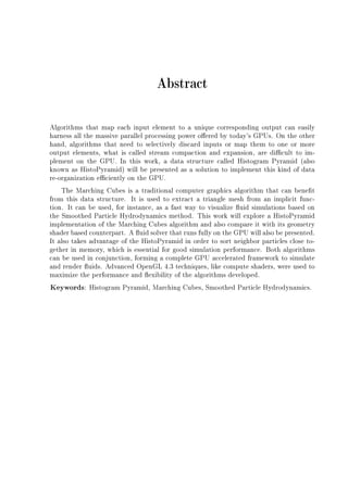 Abstract
Algorithms that map each input element to a unique corresponding output can easily
harness all the massive parallel processing power oered by today's GPUs. On the other
hand, algorithms that need to selectively discard inputs or map them to one or more
output elements, what is called stream compaction and expansion, are dicult to im-
plement on the GPU. In this work, a data structure called Histogram Pyramid (also
known as HistoPyramid) will be presented as a solution to implement this kind of data
re-organization eciently on the GPU.
The Marching Cubes is a traditional computer graphics algorithm that can benet
from this data structure. It is used to extract a triangle mesh from an implicit func-
tion. It can be used, for instance, as a fast way to visualize uid simulations based on
the Smoothed Particle Hydrodynamics method. This work will explore a HistoPyramid
implementation of the Marching Cubes algorithm and also compare it with its geometry
shader based counterpart. A uid solver that runs fully on the GPU will also be presented.
It also takes advantage of the HistoPyramid in order to sort neighbor particles close to-
gether in memory, which is essential for good simulation performance. Both algorithms
can be used in conjunction, forming a complete GPU accelerated framework to simulate
and render uids. Advanced OpenGL 4.3 techniques, like compute shaders, were used to
maximize the performance and exibility of the algorithms developed.
Keywords: Histogram Pyramid, Marching Cubes, Smoothed Particle Hydrodynamics.
 