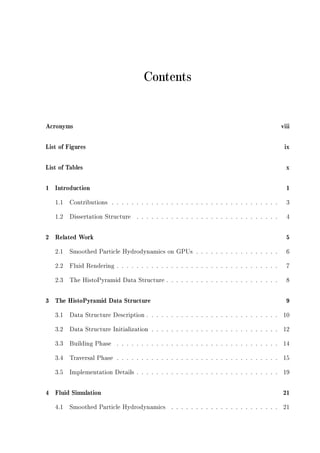 Contents
Acronyms viii
List of Figures ix
List of Tables x
1 Introduction 1
1.1 Contributions . . . . . . . . . . . . . . . . . . . . . . . . . . . . . . . . . . 3
1.2 Dissertation Structure . . . . . . . . . . . . . . . . . . . . . . . . . . . . . 4
2 Related Work 5
2.1 Smoothed Particle Hydrodynamics on GPUs . . . . . . . . . . . . . . . . . 6
2.2 Fluid Rendering . . . . . . . . . . . . . . . . . . . . . . . . . . . . . . . . . 7
2.3 The HistoPyramid Data Structure . . . . . . . . . . . . . . . . . . . . . . . 8
3 The HistoPyramid Data Structure 9
3.1 Data Structure Description . . . . . . . . . . . . . . . . . . . . . . . . . . . 10
3.2 Data Structure Initialization . . . . . . . . . . . . . . . . . . . . . . . . . . 12
3.3 Building Phase . . . . . . . . . . . . . . . . . . . . . . . . . . . . . . . . . 14
3.4 Traversal Phase . . . . . . . . . . . . . . . . . . . . . . . . . . . . . . . . . 15
3.5 Implementation Details . . . . . . . . . . . . . . . . . . . . . . . . . . . . . 19
4 Fluid Simulation 21
4.1 Smoothed Particle Hydrodynamics . . . . . . . . . . . . . . . . . . . . . . 21
 