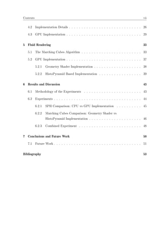 Contents vii
4.2 Implementation Details . . . . . . . . . . . . . . . . . . . . . . . . . . . . . 26
4.3 GPU Implementation . . . . . . . . . . . . . . . . . . . . . . . . . . . . . . 29
5 Fluid Rendering 33
5.1 The Marching Cubes Algorithm . . . . . . . . . . . . . . . . . . . . . . . . 33
5.2 GPU Implementation . . . . . . . . . . . . . . . . . . . . . . . . . . . . . . 37
5.2.1 Geometry Shader Implementation . . . . . . . . . . . . . . . . . . . 38
5.2.2 HistoPyramid Based Implementation . . . . . . . . . . . . . . . . . 39
6 Results and Discussion 43
6.1 Methodology of the Experiments . . . . . . . . . . . . . . . . . . . . . . . 43
6.2 Experiments . . . . . . . . . . . . . . . . . . . . . . . . . . . . . . . . . . . 44
6.2.1 SPH Comparison: CPU vs GPU Implementation . . . . . . . . . . 45
6.2.2 Marching Cubes Comparison: Geometry Shader vs
HistoPyramid Implementation . . . . . . . . . . . . . . . . . . . . . 46
6.2.3 Combined Experiment . . . . . . . . . . . . . . . . . . . . . . . . . 48
7 Conclusions and Future Work 50
7.1 Future Work . . . . . . . . . . . . . . . . . . . . . . . . . . . . . . . . . . . 51
Bibliography 53
 
