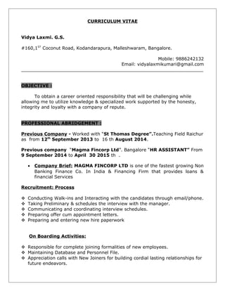 CURRICULUM VITAE
Vidya Laxmi. G.S.
#160,1ST
Coconut Road, Kodandarapura, Malleshwaram, Bangalore.
Mobile: 9886242132
Email: vidyalaxmikumari@gmail.com
_________________________________________________________________
OBJECTIVE :
To obtain a career oriented responsibility that will be challenging while
allowing me to utilize knowledge & specialized work supported by the honesty,
integrity and loyalty with a company of repute.
PROFESSIONAL ABRIDGEMENT :
Previous Company - Worked with “St Thomas Degree”.Teaching Field Raichur
as from 12th
September 2013 to 16 th August 2014.
Previous company “Magma Fincorp Ltd”. Bangalore “HR ASSISTANT” From
9 September 2014 to April 30 2015 th .
• Company Brief: MAGMA FINCORP LTD is one of the fastest growing Non
Banking Finance Co. In India & Financing Firm that provides loans &
financial Services
Recruitment: Process
 Conducting Walk-ins and Interacting with the candidates through email/phone.
 Taking Preliminary & schedules the interview with the manager.
 Communicating and coordinating interview schedules.
 Preparing offer cum appointment letters.
 Preparing and entering new hire paperwork
On Boarding Activities:
 Responsible for complete joining formalities of new employees.
 Maintaining Database and Personnel File.
 Appreciation calls with New Joiners for building cordial lasting relationships for
future endeavors.
 