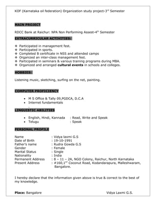 KOF (Karnataka oil federation) Organization study project-3rd
Semester
MAIN PROJECT
RDCC Bank at Raichur: NPA Non Performing Assest-4th
Semester
EXTRACURRICULAR ACTIVITIES:
 Participated in management fest.
 Participated in sports.
 Completed B certificate in NSS and attended camps
 Organized an inter-class management fest.
 Participated in seminars & various training programs during MBA.
 Organized and arranged cultural events in schools and colleges.
HOBBIES:
Listening music, sketching, surfing on the net, painting.
COMPUTER PROFICIENCY
• M S Office & Tally 09,PGDCA, D.C.A
• Internet fundamentals
.
LINGUISTIC ABILITIES
• English, Hindi, Kannada : Read, Write and Speak
• Telugu : Speak
PERSONAL PROFILE
Name : Vidya laxmi G.S
Date of Birth : 19-10-1991
Father’s name : Rudra Gowda G.S
Gender : Female
Marital Status : Single
Nationality : India
Permanent Address : 8 – 11 – 2A, NGO Colony, Raichur, North Karnataka
Present Address : #160,1ST
Coconut Road, Kodandarapura, Malleshwaram,
Bangalore.
I hereby declare that the information given above is true & correct to the best of
my knowledge.
Place: Bangalore Vidya Laxmi G.S.
 
