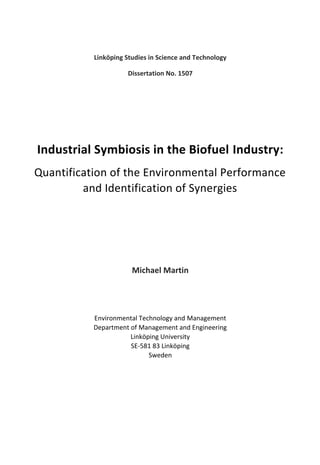 Linköping Studies in Science and Technology
Dissertation No. 1507
Industrial Symbiosis in the Biofuel Industry:
Quantification of the Environmental Performance
and Identification of Synergies
Michael Martin
Environmental Technology and Management
Department of Management and Engineering
Linköping University
SE-581 83 Linköping
Sweden
 