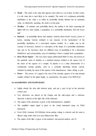 Electrogastrogram based non-invasive digestion diagnostic system for coma patients
Sahrdaya College of Engineering and Technology 26
 Mode - The mode is the value that appears most often in a set of data. In other words,
it is the value that is most likely to be sampled. The mode of a continuous probability
distribution is the value x at which its probability density function has its maximum
value, so, informally speaking, the mode is at the peak.
 Median - In statistics and probability theory, the median is the letter separating the
higher half of a data sample, a population, or a probability distribution, from the lower
half.
 Kurtosis - In probability theory and statistics, kurtosis (from Greek: κυρτός, kyrtos or
kurtos, meaning "curved, arching") is any measure of the "peakedness" of the
probability distribution of a real-valued random variable. In a similar way to the
concept of skewness, kurtosis is a descriptor of the shape of a probability distribution
and, just as for skewness, there are different ways of quantifying it for a theoretical
distribution and corresponding ways of estimating it from a sample from a population.
 Root Mean Square - The root mean square (abbreviated RMS or rms), also known as
the quadratic mean in statistics is a statistical measure defined as the square root of
the mean of the squares of a sample. In physics it is a value characteristic of a
continuously varying quantity, such as a cyclically alternating electric current,
obtained by taking the mean of the squares of the instantaneous values during a cycle.
 Power - The power of a signal is the sum of the absolute squares of its time-domain
samples divided by the signal length, or, equivalently, the square of its RMS level.
4.4 ALGORITHM AND FLOWCHART
 Lightly abrade the skin with abrasive pads, and put a spot of gel on the electrode
contact area.
 Two electrodes are placed on the Fundus and the mid-corpus and a reference
electrode is placed on the right side of the abdomen.
 The output of the electrodes is given to the Instrumentation amplifier.
 The amplified output signal is given to the virtual instrument setup via DAQ
instrument.
 From DAQ Assistant (NI-DAQmx) device,analog voltage is selected and the same is
filtered using tenth order Low pass Butterworth filter.
 The output of the filter is given to the statistical and spectral analysis sub VI.
 