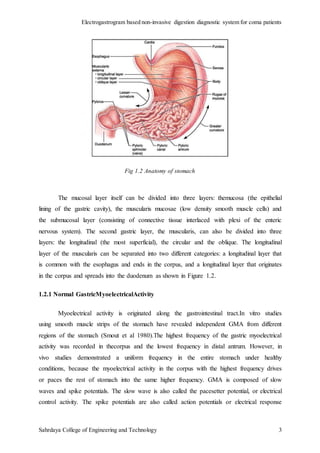 Electrogastrogram based non-invasive digestion diagnostic system for coma patients
Sahrdaya College of Engineering and Technology 3
Fig 1.2 Anatomy of stomach
The mucosal layer itself can be divided into three layers: themucosa (the epithelial
lining of the gastric cavity), the muscularis mucosae (low density smooth muscle cells) and
the submucosal layer (consisting of connective tissue interlaced with plexi of the enteric
nervous system). The second gastric layer, the muscularis, can also be divided into three
layers: the longitudinal (the most superficial), the circular and the oblique. The longitudinal
layer of the muscularis can be separated into two different categories: a longitudinal layer that
is common with the esophagus and ends in the corpus, and a longitudinal layer that originates
in the corpus and spreads into the duodenum as shown in Figure 1.2.
1.2.1 Normal GastricMyoelectricalActivity
Myoelectrical activity is originated along the gastrointestinal tract.In vitro studies
using smooth muscle strips of the stomach have revealed independent GMA from different
regions of the stomach (Smout et al 1980).The highest frequency of the gastric myoelectrical
activity was recorded in thecorpus and the lowest frequency in distal antrum. However, in
vivo studies demonstrated a uniform frequency in the entire stomach under healthy
conditions, because the myoelectrical activity in the corpus with the highest frequency drives
or paces the rest of stomach into the same higher frequency. GMA is composed of slow
waves and spike potentials. The slow wave is also called the pacesetter potential, or electrical
control activity. The spike potentials are also called action potentials or electrical response
 