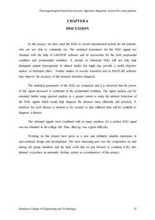 Electrogastrogram based non-invasive digestion diagnostic system for coma patients
Sahrdaya College of Engineering and Technology 32
CHAPTER 6
DISCUSSION
In this project, we have used the EGG to record myoelectrical activity for the patients,
who are not able to voluntarily eat. The statistical parameters for the EGG signals are
obtained with the help of LabVIEW software and its accessories for the both preprandial
condition and postprandial condition. A normal or abnormal EGG will not only help
distinguish patient heterogeneity in clinical studies but might also provide a useful objective
marker of treatment effect . Further studies of wavelet transform tool in MATLAB software
may improve the accuracy of the stomach disorders diagnosis.
The statistical parameters of the EGG are compared and it is observed that the power
of the signal increased is confirmed in the postprantial condition. The signal analysis can be
extended further using spectral analysis to a greater extent to study the intricate behaviour of
the EGG signals which would help diagnose the diseases more efficiently and precisely. A
database for each disease is desired to be created so that sufficient data will be available to
diagnose a disease.
The obtained signals were combined with so many artefacts. So a perfect EGG signal
was not obtained in the college lab. Thus, filtering was a great difficulty.
Working on this project have given us a new and definitely valuable experience in
user-centered design and development. The most interesting part was the cooperation we had
among the group members and the hard work that we put forward to complete it.We also
planned to produce an automatic feeding system as a continuation of this project.
 