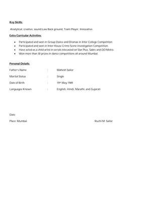 Key Skills: 
Analytical, creative, sound Law Back ground, Team Player, Innovative. 
Extra Curricular Activities: 
 Participated and won in Group Dance and Dramas in Inter College Competition. 
 Participated and won in Inter House Crime Scene investigation Competition. 
 Have acted as a child artist in serials telecasted on Star Plus, Sabtv and DD Metro. 
 Won more than 30 prizes in dance competitions all around Mumbai. 
Personal Details: 
Father’s Name : Mahesh Sailor 
Marital Status : Single 
Date of Birth : 19th May 1989 
Languages Known : English, Hindi, Marathi, and Gujarati 
Date: 
Place: Mumbai Ruchi M. Sailor 
