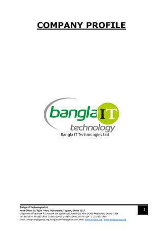 COMPANY PROFILE
Bangla IT Technologies Ltd.
Head Office: 75/2 (1st Floor), Tejkunipara, Tejgaon, Dhaka-1217.
Corporate office: Flat# A3, House# 396 (2nd Floor), Road# 29, New DOHS, Mohakhali, Dhaka- 1206
Tel: 9851934, 9851935 Cell: 01985551445, 01985551446, 01975551477, 01975551488
Email: info@banglagroup.org, banglaitservice@gmail.com, Web: www.banglai.org , www.banglagroup.org
1
 