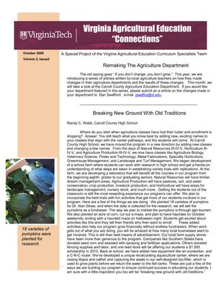 October 2009
Volume 2, Issue2
Virginia Agricultural Education
“Connections”
A Special Project of the Virginia Agricultural Education Curriculum Specialists Team
Remaking The Agriculture Department
The old saying goes “ If you don’t change, you don’t grow.”. This year, we are
introducing a series of articles written by local agriculture teachers on how they made
changes in their agriculture departments and the results of these changes. This month, we
will take a look at the Carroll County Agriculture Education Department. If you would like
your department featured in this series, please submit an a article on the changes made in
your department to Dan Swafford , e-mail jswaffor@vt.edu.
___________________________________________________________
Breaking New Ground With Old Traditions
Randy C. Webb, Carroll County High School
Where do you start when agriculture classes have lost their luster and enrollment is
dropping? Answer: You still teach what you know best by adding new, exciting names to
your classes that align with the career pathways, and the students will come. At Carroll
County High School, we have moved the program in a new direction by adding new classes
and changing a few names. From the days of Natural Resources III-IV-V, Horticulture III-
IV-V, and Agriculture Production III-IV-V, we now have classes like Agriculture Biology,
Veterinary Science, Power and Technology, Metal Fabrications, Specialty Horticulture,
Greenhouse Management, and Landscape and Turf Management. We began development
of a school farm where students can work with research in high school and get a hands-on
understanding of what steps are taken in establishing variety trials with replications. At the
farm, we are developing a laboratory that will benefit all the courses in our program from
the beginning eighth grader to our graduating seniors. Natural Resources will have timber,
stream management areas, Agriculture Production will have pastures, soil, and water
conservation, crop production, livestock production, and Horticulture will have areas for
landscape management, nursery stock, and much more. Getting the students out of the
classroom is still the most rewarding experience our programs can offer. We plan to
incorporate the field trials with fun activities that get more of our students involved in our
program. Here are a few of the things we are doing. We planted 18 varieties of pumpkins
for Dr. Alan Straw, and when the data is collected for the research, we will sell the
pumpkins as a fundraiser. The way we plan to market the pumpkins is through agri-tourism.
We also planted an acre of corn, cut out a maze, and plan to have hayrides on October
weekends, ending with a haunted maze on Halloween night. Students get excited about
activities like this and they tell their friends who then want to enroll. These added
activities also help our program grow financially without endless fundraisers. When word
gets out of what you are doing, you will be amazed at how many local businesses want to
get involved. This is still their best means of advertisement. Our local farm supply stores
have been more than generous to the program. Companies like Southern States have
donated seed corn and assisted with spraying and fertilizer applications. Others donated
fencing supplies and labor, and one feed store will be offering our students a $1,500
scholarship in 2010. Back at school, we have added new equipment like an ironworker, and
a C-N-C router. We’ve developed a unique recalculating aquaculture center, where we are
raising tilapia and catfish and capturing the waste in our self-designed bio-filter, which is
used to grow plants before we return the water to the fish tanks. These are just a few of the
ways we are building our program to ensure continued success in educating our students. I
am sure with a little inspiration you too will be “breaking new ground with old traditions.”
18 varieties of
pumpkins were
planted for
research
 