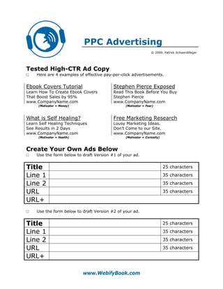 PPC Advertising
                                                                 © 2009, Patrick Schwerdtfeger




Tested High-CTR Ad Copy
□    Here are 4 examples of effective pay-per-click advertisements.


Ebook Covers Tutorial                     Stephen Pierce Exposed
Learn How To Create Ebook Covers          Read This Book Before You Buy
That Boost Sales by 95%                   Stephen Pierce
www.CompanyName.com                       www.CompanyName.com
     (Motivator = Money)                        (Motivator = Fear)



What is Self Healing?                     Free Marketing Research
Learn Self Healing Techniques             Lousy Marketing Ideas.
See Results in 2 Days                     Don’t Come to our Site.
www.CompanyName.com                       www.CompanyName.com
     (Motivator = Health)                       (Motivator = Curiosity)



Create Your Own Ads Below
□    Use the form below to draft Version #1 of your ad.


Title                                                                     25 characters

Line 1                                                                    35 characters

Line 2                                                                    35 characters

URL                                                                       35 characters

URL+
□    Use the form below to draft Version #2 of your ad.


Title                                                                     25 characters

Line 1                                                                    35 characters

Line 2                                                                    35 characters

URL                                                                       35 characters

URL+

                            www.WebifyBook.com
 