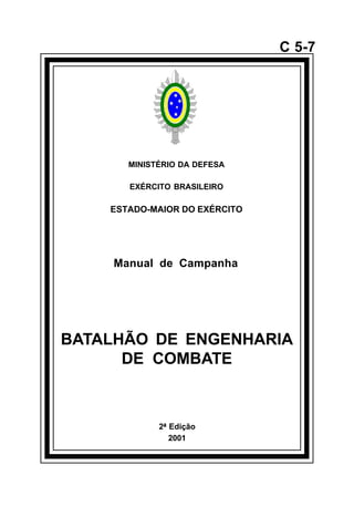 2ª Edição 
2001 
C 5-7 
MINISTÉRIO DA DEFESA 
EXÉRCITO BRASILEIRO 
ESTADO-MAIOR DO EXÉRCITO 
Manual de Campanha 
BATALHÃO DE ENGENHARIA 
DE COMBATE 
å 
 