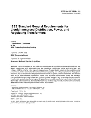 IEEE Std C57.12.00-1993
(Revision of IEEE C57.12.00-1987)
IEEE Standard General Requirements for
Liquid-Immersed Distribution, Power, and
Regulating Transformers
Sponsor
Transformers Committee
of the
IEEE Power Engineering Society
Approved June 17, 1993
IEEE Standards Board
Approved 29 September 1993
American National Standards Institute
Abstract: Electrical, mechanical, and safety requirements are set forth for liquid-immersed distribution and
power transformers, and autotransformers and regulating transformers; single and polyphase, with
voltages of 601 V or higher in the highest voltage winding. This standard is a basis for the establishment of
performance, limited electrical and mechanical interchangeability, and safety requirements of equipment
described; and for assistance in the proper selection of such equipment. The requirements in this standard
apply to all liquid-immersed distribution, power, and regulating transformers except the following:
instrument transformers, step-voltage and induction voltage regulators, arc furnace transformers, rectifier
transformers, specialty transformers, grounding transformers, mobile transformers, and mine transformers.
Keywords: autotransformers, distribution transformers, electrical requirements, mechanical requirements,
power transformers, regulating transformesr, safety requirements
The Institute of Electrical and Electronics Engineers, Inc.
345 East 47th Street, New York, NY 10017-2394, USA
Copyright © 1993 by the
Institute of Electrical and Electronics Engineers, Inc.
All rights reserved. Published 1993
Printed in the United States of America
ISBN 1-55937-355-5
No part of this publication may be reproduced in any form, in an electronic retrieval system or otherwise, without the
prior written permission of the publisher.
 