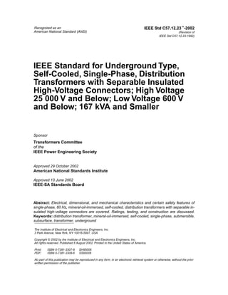 Recognized as an
American National Standard (ANSI)
The Institute of Electrical and Electronics Engineers, Inc.
3 Park Avenue, New York, NY 10016-5997, USA
Copyright © 2002 by the Institute of Electrical and Electronics Engineers, Inc.
All rights reserved. Published 8 August 2002. Printed in the United States of America.
Print: ISBN 0-7381-3307-8 SH95006
PDF: ISBN 0-7381-3308-6 SS95006
No part of this publication may be reproduced in any form, in an electronic retrieval system or otherwise, without the prior
written permission of the publisher.
IEEE Std C57.12.23™-2002
(Revision of
IEEE Std C57.12.23-1992)
IEEE Standard for Underground Type,
Self-Cooled, Single-Phase, Distribution
Transformers with Separable Insulated
High-Voltage Connectors; High Voltage
25 000 V and Below; Low Voltage 600 V
and Below; 167 kVA and Smaller
Sponsor
Transformers Committee
of the
IEEE Power Engineering Society
Approved 29 October 2002
American National Standards Institute
Approved 13 June 2002
IEEE-SA Standards Board
Abstract: Electrical, dimensional, and mechanical characteristics and certain safety features of
single-phase, 60 Hz, mineral-oil-immersed, self-cooled, distribution transformers with separable in-
sulated high-voltage connectors are covered. Ratings, testing, and construction are discussed.
Keywords: distribution transformer, mineral-oil-immersed, self-cooled, single-phase, submersible,
subsurface, transformer, underground
 