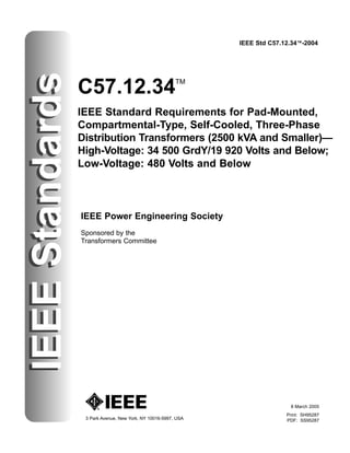 IEEE Std C57.12.34™-2004
IEEE
Standards
C57.12.34TM
IEEE Standard Requirements for Pad-Mounted,
Compartmental-Type, Self-Cooled, Three-Phase
Distribution Transformers (2500 kVA and Smaller)—
High-Voltage: 34 500 GrdY/19 920 Volts and Below;
Low-Voltage: 480 Volts and Below
3 Park Avenue, New York, NY 10016-5997, USA
IEEE Power Engineering Society
Sponsored by the
Transformers Committee
IEEE
Standards
8 March 2005
Print: SH95287
PDF: SS95287
 