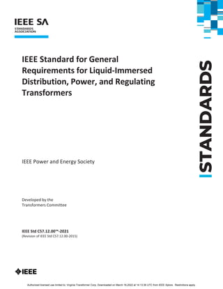 STANDARDS
IEEE Standard for General
Requirements for Liquid-Immersed
Distribution, Power, and Regulating
Transformers
IEEE Power and Energy Society
Developed by the
Transformers Committee
IEEE Std C57.12.00™-2021
(Revision of IEEE Std C57.12.00-2015)
Authorized licensed use limited to: Virginia Transformer Corp. Downloaded on March 16,2022 at 14:13:36 UTC from IEEE Xplore. Restrictions apply.
 