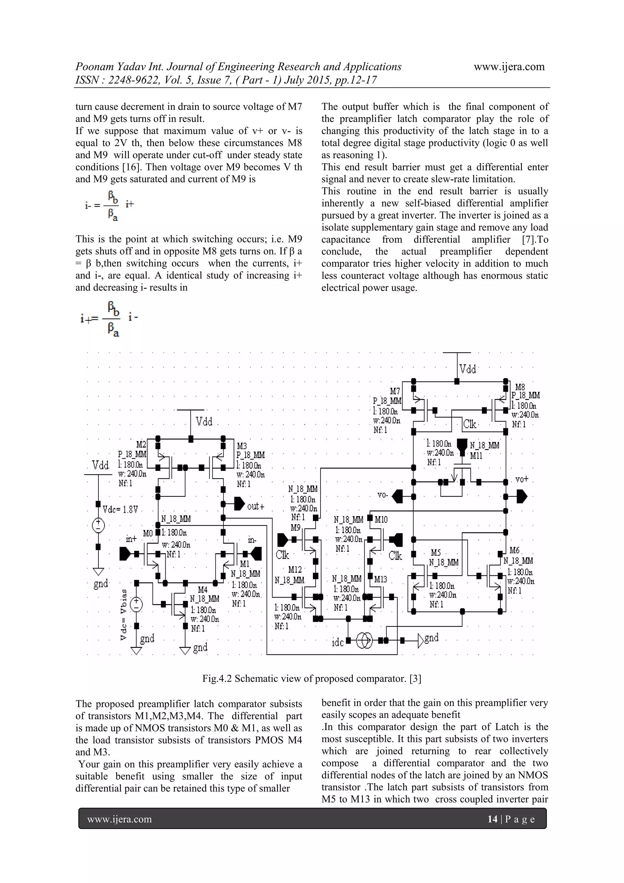 Poonam Yadav Int. Journal of Engineering Research and Applications www.ijera.com
ISSN : 2248-9622, Vol. 5, Issue 7, ( Part - 1) July 2015, pp.12-17
www.ijera.com 14 | P a g e
turn cause decrement in drain to source voltage of M7
and M9 gets turns off in result.
If we suppose that maximum value of v+ or v- is
equal to 2V th, then below these circumstances M8
and M9 will operate under cut-off under steady state
conditions [16]. Then voltage over M9 becomes V th
and M9 gets saturated and current of M9 is
This is the point at which switching occurs; i.e. M9
gets shuts off and in opposite M8 gets turns on. If β a
= β b,then switching occurs when the currents, i+
and i-, are equal. A identical study of increasing i+
and decreasing i- results in
The output buffer which is the final component of
the preamplifier latch comparator play the role of
changing this productivity of the latch stage in to a
total degree digital stage productivity (logic 0 as well
as reasoning 1).
This end result barrier must get a differential enter
signal and never to create slew-rate limitation.
This routine in the end result barrier is usually
inherently a new self-biased differential amplifier
pursued by a great inverter. The inverter is joined as a
isolate supplementary gain stage and remove any load
capacitance from differential amplifier [7].To
conclude, the actual preamplifier dependent
comparator tries higher velocity in addition to much
less counteract voltage although has enormous static
electrical power usage.
Fig.4.2 Schematic view of proposed comparator. [3]
The proposed preamplifier latch comparator subsists
of transistors M1,M2,M3,M4. The differential part
is made up of NMOS transistors M0 & M1, as well as
the load transistor subsists of transistors PMOS M4
and M3.
Your gain on this preamplifier very easily achieve a
suitable benefit using smaller the size of input
differential pair can be retained this type of smaller
benefit in order that the gain on this preamplifier very
easily scopes an adequate benefit
.In this comparator design the part of Latch is the
most susceptible. It this part subsists of two inverters
which are joined returning to rear collectively
compose a differential comparator and the two
differential nodes of the latch are joined by an NMOS
transistor .The latch part subsists of transistors from
M5 to M13 in which two cross coupled inverter pair
 