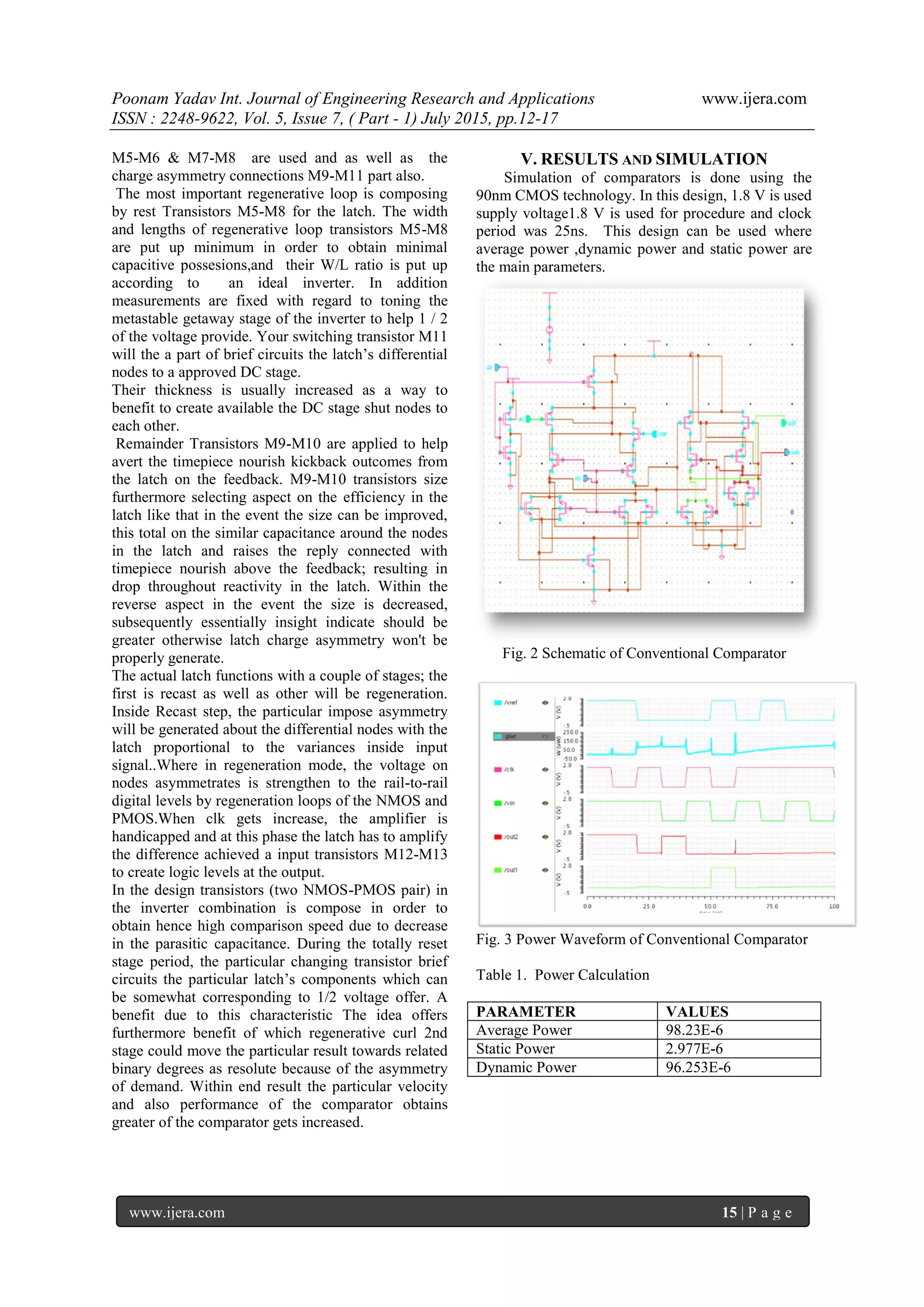 Poonam Yadav Int. Journal of Engineering Research and Applications www.ijera.com
ISSN : 2248-9622, Vol. 5, Issue 7, ( Part - 1) July 2015, pp.12-17
www.ijera.com 15 | P a g e
M5-M6 & M7-M8 are used and as well as the
charge asymmetry connections M9-M11 part also.
The most important regenerative loop is composing
by rest Transistors M5-M8 for the latch. The width
and lengths of regenerative loop transistors M5-M8
are put up minimum in order to obtain minimal
capacitive possesions,and their W/L ratio is put up
according to an ideal inverter. In addition
measurements are fixed with regard to toning the
metastable getaway stage of the inverter to help 1 / 2
of the voltage provide. Your switching transistor M11
will the a part of brief circuits the latch’s differential
nodes to a approved DC stage.
Their thickness is usually increased as a way to
benefit to create available the DC stage shut nodes to
each other.
Remainder Transistors M9-M10 are applied to help
avert the timepiece nourish kickback outcomes from
the latch on the feedback. M9-M10 transistors size
furthermore selecting aspect on the efficiency in the
latch like that in the event the size can be improved,
this total on the similar capacitance around the nodes
in the latch and raises the reply connected with
timepiece nourish above the feedback; resulting in
drop throughout reactivity in the latch. Within the
reverse aspect in the event the size is decreased,
subsequently essentially insight indicate should be
greater otherwise latch charge asymmetry won't be
properly generate.
The actual latch functions with a couple of stages; the
first is recast as well as other will be regeneration.
Inside Recast step, the particular impose asymmetry
will be generated about the differential nodes with the
latch proportional to the variances inside input
signal..Where in regeneration mode, the voltage on
nodes asymmetrates is strengthen to the rail-to-rail
digital levels by regeneration loops of the NMOS and
PMOS.When clk gets increase, the amplifier is
handicapped and at this phase the latch has to amplify
the difference achieved a input transistors M12-M13
to create logic levels at the output.
In the design transistors (two NMOS-PMOS pair) in
the inverter combination is compose in order to
obtain hence high comparison speed due to decrease
in the parasitic capacitance. During the totally reset
stage period, the particular changing transistor brief
circuits the particular latch’s components which can
be somewhat corresponding to 1/2 voltage offer. A
benefit due to this characteristic The idea offers
furthermore benefit of which regenerative curl 2nd
stage could move the particular result towards related
binary degrees as resolute because of the asymmetry
of demand. Within end result the particular velocity
and also performance of the comparator obtains
greater of the comparator gets increased.
V. RESULTS AND SIMULATION
Simulation of comparators is done using the
90nm CMOS technology. In this design, 1.8 V is used
supply voltage1.8 V is used for procedure and clock
period was 25ns. This design can be used where
average power ,dynamic power and static power are
the main parameters.
Fig. 2 Schematic of Conventional Comparator
Fig. 3 Power Waveform of Conventional Comparator
Table 1. Power Calculation
PARAMETER VALUES
Average Power 98.23E-6
Static Power 2.977E-6
Dynamic Power 96.253E-6
 