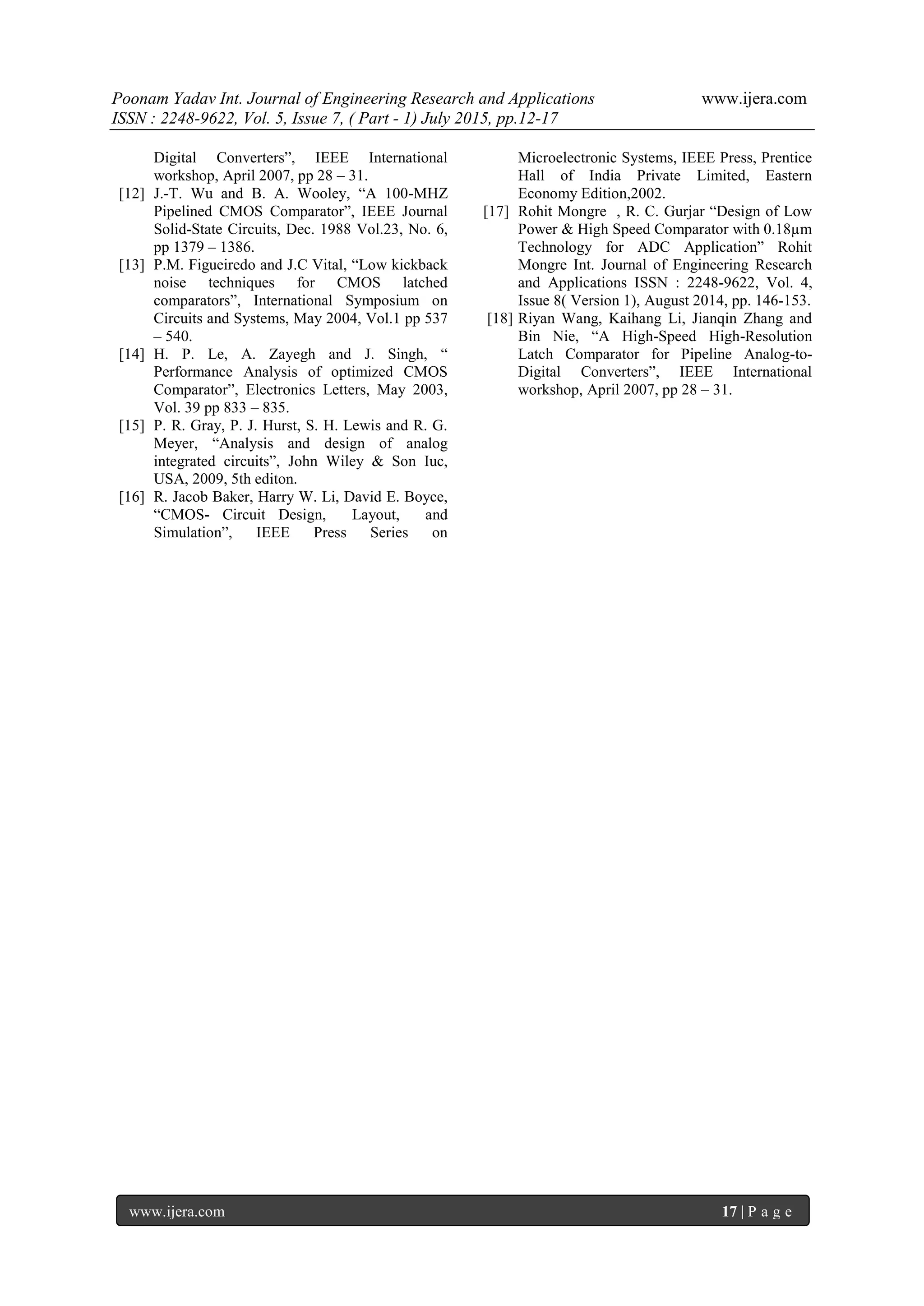 Poonam Yadav Int. Journal of Engineering Research and Applications www.ijera.com
ISSN : 2248-9622, Vol. 5, Issue 7, ( Part - 1) July 2015, pp.12-17
www.ijera.com 17 | P a g e
Digital Converters”, IEEE International
workshop, April 2007, pp 28 – 31.
[12] J.-T. Wu and B. A. Wooley, “A 100-MHZ
Pipelined CMOS Comparator”, IEEE Journal
Solid-State Circuits, Dec. 1988 Vol.23, No. 6,
pp 1379 – 1386.
[13] P.M. Figueiredo and J.C Vital, “Low kickback
noise techniques for CMOS latched
comparators”, International Symposium on
Circuits and Systems, May 2004, Vol.1 pp 537
– 540.
[14] H. P. Le, A. Zayegh and J. Singh, “
Performance Analysis of optimized CMOS
Comparator”, Electronics Letters, May 2003,
Vol. 39 pp 833 – 835.
[15] P. R. Gray, P. J. Hurst, S. H. Lewis and R. G.
Meyer, “Analysis and design of analog
integrated circuits”, John Wiley & Son Iuc,
USA, 2009, 5th editon.
[16] R. Jacob Baker, Harry W. Li, David E. Boyce,
“CMOS- Circuit Design, Layout, and
Simulation”, IEEE Press Series on
Microelectronic Systems, IEEE Press, Prentice
Hall of India Private Limited, Eastern
Economy Edition,2002.
[17] Rohit Mongre , R. C. Gurjar “Design of Low
Power & High Speed Comparator with 0.18µm
Technology for ADC Application” Rohit
Mongre Int. Journal of Engineering Research
and Applications ISSN : 2248-9622, Vol. 4,
Issue 8( Version 1), August 2014, pp. 146-153.
[18] Riyan Wang, Kaihang Li, Jianqin Zhang and
Bin Nie, “A High-Speed High-Resolution
Latch Comparator for Pipeline Analog-to-
Digital Converters”, IEEE International
workshop, April 2007, pp 28 – 31.
 
