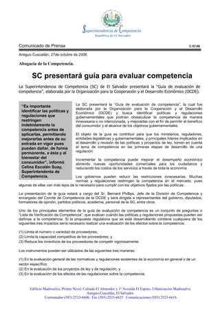 Comunicado de Prensa                                                                                       C-57-08

Antiguo Cuscatlán, 27de octubre de 2008.

Abogacía de la Competencia.

       SC presentará guía para evaluar competencia
La Superintendencia de Competencia (SC) de El Salvador presentará la “Guía de evaluación de
competencia”, elaborada por la Organización para la Cooperación y el Desarrollo Económico (OCDE).


                                   La SC presentará la “Guía de evaluación de competencia”, la cual fue
 “Es importante
                                   elaborada por la Organización para la Cooperación y el Desarrollo
 identificar las políticas y       Económico (OCDE) y busca identificar políticas y regulaciones
 regulaciones que                  gubernamentales que podrían obstaculizar la competencia de manera
 restringen                        innecesaria o no intencionada, y mejorarlas con el fin de permitir el beneficio
 indebidamente la                  del consumidor y el alcance de los objetivos gubernamentales.
 competencia antes de
 aplicarlas, permitiendo           El objeto de la guía es contribuir para que los ministerios, reguladores,
 mejorarlas antes de su            entidades legislativas y gubernamentales, y principales líderes implicados en
 entrada en vigor pues             el desarrollo y revisión de las políticas y proyectos de ley, tomen en cuenta
 pueden dañar, de forma            el tema de competencia en las primeras etapas de desarrollo de una
                                   regulación.
 permanente, a ésta y al
 bienestar del                     Incrementar la competencia puede mejorar el desempeño económico
 consumidor”, informó              abriendo nuevas oportunidades comerciales para los ciudadanos y
 Celina Escolán Suay,              reduciendo los costos de los servicios a través de toda la economía.
 Superintendenta de
 Competencia.                      Los gobiernos pueden reducir las restricciones innecesarias. Muchas
                                   normas y regulaciones restringen la competencia en el mercado, pues
algunas de ellas van más lejos de lo necesario para cumplir con los objetivos fijados por las políticas.

La presentación de la guía estará a cargo del Sr. Bernard Phillips, Jefe de la División de Competencia y
encargado del Comité de Competencia de la OCDE y será dirigida a representantes del gobierno, diputados,
formadores de opinión, partidos políticos, academia, personal de la SC, entre otros.

Uno de los principales elementos de la guía de evaluación de competencia es un conjunto de preguntas o
“Lista de Verificación de Competencia”, que evalúan cuándo las políticas y regulaciones propuestas pueden ser
dañinas a la competencia. Si la propuesta regulatoria que se está desarrollando contiene cualquiera de los
siguientes tres impactos sería necesario realizar una evaluación de los efectos sobre la competencia:

(1) Limita el número o variedad de proveedores;
(2) Limita la capacidad competitiva de los proveedores; y
(3) Reduce los incentivos de los proveedores de competir vigorosamente.

Los instrumentos pueden ser utilizados de las siguientes tres maneras:

(1) En la evaluación general de las normativas y regulaciones existentes de la economía en general o de un
sector específico;
(2) En la evaluación de los proyectos de ley y de regulación; y
(3) En la evaluación de los efectos de las regulaciones sobre la competencia.



      Edificio Madreselva, Primer Nivel, Calzada El Almendro y 1ª Avenida El Espino, Urbanización Madreselva.
                                           Antiguo Cuscatlán, El Salvador.
                Conmutador (503) 2523-6600, Fax (503) 2523-6625 Comunicaciones (503) 2523-6616
 