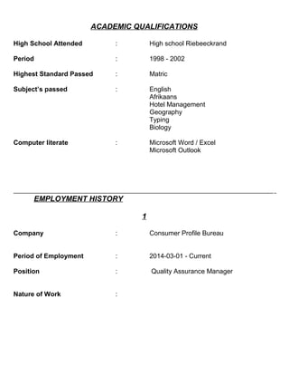 ACADEMIC QUALIFICATIONS
High School Attended : High school Riebeeckrand
Period : 1998 - 2002
Highest Standard Passed : Matric
Subject’s passed : English
Afrikaans
Hotel Management
Geography
Typing
Biology
Computer literate : Microsoft Word / Excel
Microsoft Outlook
EMPLOYMENT HISTORY
1
Company : Consumer Profile Bureau
Period of Employment : 2014-03-01 - Current
Position : Quality Assurance Manager
Nature of Work :
 