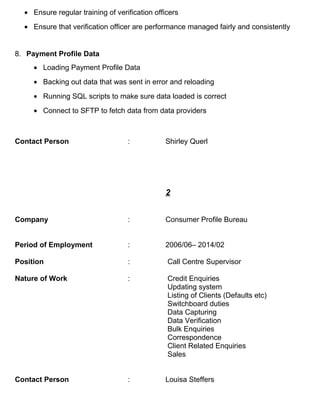 • Ensure regular training of verification officers
• Ensure that verification officer are performance managed fairly and consistently
8. Payment Profile Data
• Loading Payment Profile Data
• Backing out data that was sent in error and reloading
• Running SQL scripts to make sure data loaded is correct
• Connect to SFTP to fetch data from data providers
Contact Person : Shirley Querl
2
Company : Consumer Profile Bureau
Period of Employment : 2006/06– 2014/02
Position : Call Centre Supervisor
Nature of Work : Credit Enquiries
Updating system
Listing of Clients (Defaults etc)
Switchboard duties
Data Capturing
Data Verification
Bulk Enquiries
Correspondence
Client Related Enquiries
Sales
Contact Person : Louisa Steffers
 