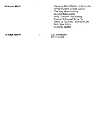 Nature of Work : - Changing Client Details on Computer
- Revalue Clients Vehicle Values
- Checking all outstanding
Documentation on file
- Notify Clients of Outstanding
Documentation on File by Fax
- Follow up Fax With Telephone Calls
- Switchboard duty
- Insurance Quotes
Contact Person : Julia Hansmeyer
082 372 4862
 