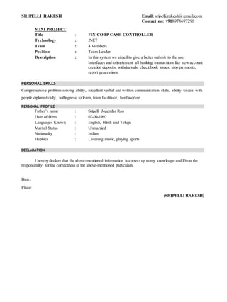 SRIPELLI RAKESH Email: sripelli.rakesh@gmail.com
Contact no: +918978697298
MINI PROJECT
Title : FIN-CORP CASH CONTROLLER
Technology : .NET
Team : 4 Members
Position : Team Leader
Description : In this system we aimed to give a better outlook to the user
Interfaces and to implement all banking transactions like new account
creation deposits, withdrawals, check book issues, stop payments,
report generations.
PERSONAL SKILLS
Comprehensive problem solving ability, excellent verbal and written communication skills, ability to deal with
people diplomatically, willingness to learn, team facilitator, hard worker.
PERSONAL PROFILE
Father’s name : Sripelli Jogendar Rao
Date of Birth : 02-09-1992
Languages Known : English, Hindi and Telugu
Marital Status : Unmarried
Nationality : Indian
Hobbies : Listening music, playing sports
DECLARATION
I hereby declare that the above-mentioned information is correct up to my knowledge and I bear the
responsibility for the correctness of the above-mentioned particulars.
Date:
Place:
(SRIPELLI RAKESH)
 