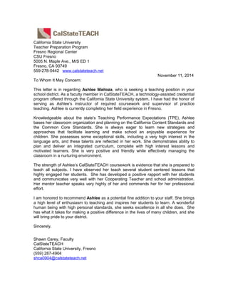 California State University
Teacher Preparation Program
Fresno Regional Center
CSU Fresno
5005 N. Maple Ave., M/S ED 1
Fresno, CA 93749
559-278-0442 www.calstateteach.net
November 11, 2014
To Whom It May Concern:
This letter is in regarding Ashlee Maitoza, who is seeking a teaching position in your
school district. As a faculty member in CalStateTEACH, a technology-assisted credential
program offered through the California State University system, I have had the honor of
serving as Ashlee’s instructor of required coursework and supervisor of practice
teaching. Ashlee is currently completing her field experience in Fresno.
Knowledgeable about the state’s Teaching Performance Expectations (TPE), Ashlee
bases her classroom organization and planning on the California Content Standards and
the Common Core Standards. She is always eager to learn new strategies and
approaches that facilitate learning and make school an enjoyable experience for
children. She possesses some exceptional skills, including a very high interest in the
language arts, and these talents are reflected in her work. She demonstrates ability to
plan and deliver an integrated curriculum, complete with high interest lessons and
motivated learners. She is very positive and friendly while effectively managing the
classroom in a nurturing environment.
The strength of Ashlee’s CalStateTEACH coursework is evidence that she is prepared to
teach all subjects. I have observed her teach several student centered lessons that
highly engaged her students. She has developed a positive rapport with her students
and communicates very well with her Cooperating Teacher and school administration.
Her mentor teacher speaks very highly of her and commends her for her professional
effort.
I am honored to recommend Ashlee as a potential fine addition to your staff. She brings
a high level of enthusiasm to teaching and inspires her students to learn. A wonderful
human being with high personal standards, she seeks excellence in all she does. She
has what it takes for making a positive difference in the lives of many children, and she
will bring pride to your district.
Sincerely,
Shawn Carey, Faculty
CalStateTEACH
California State University, Fresno
(559) 287-4904
shca0904@calstateteach.net
 