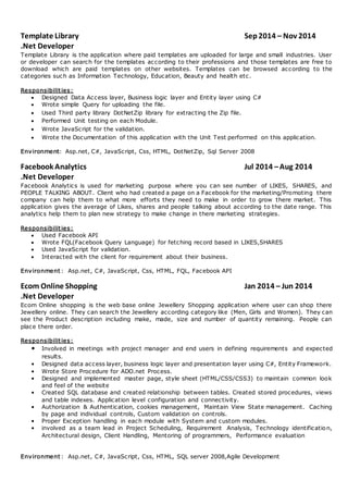 Template Library Sep 2014 – Nov 2014
.Net Developer
Template Library is the application where paid templates are uploaded for large and small industries. User
or developer can search for the templates according to their professions and those templates are free to
download which are paid templates on other websites. Templates can be browsed according to the
categories such as Information Technology, Education, Beauty and health etc.
Responsibilities:
 Designed Data Access layer, Business logic layer and Entity layer using C#
 Wrote simple Query for uploading the file.
 Used Third party library DotNetZip library for extracting the Zip file.
 Performed Unit testing on each Module.
 Wrote JavaScript for the validation.
 Wrote the Documentation of this application with the Unit Test performed on this application.
Environment: Asp.net, C#, JavaScript, Css, HTML, DotNetZip, Sql Server 2008
Facebook Analytics Jul 2014 –Aug 2014
.Net Developer
Facebook Analytics is used for marketing purpose where you can see number of LIKES, SHARES, and
PEOPLE TALKING ABOUT. Client who had created a page on a Facebook for the marketing/Promoting there
company can help them to what more efforts they need to make in order to grow there market. This
application gives the average of Likes, shares and people talking about according to the date range. This
analytics help them to plan new strategy to make change in there marketing strategies.
Responsibilities:
 Used Facebook API
 Wrote FQL(Facebook Query Language) for fetching record based in LIKES,SHARES
 Used JavaScript for validation.
 Interacted with the client for requirement about their business.
Environment : Asp.net, C#, JavaScript, Css, HTML, FQL, Facebook API
Ecom Online Shopping Jan 2014 – Jun 2014
.Net Developer
Ecom Online shopping is the web base online Jewellery Shopping application where user can shop there
Jewellery online. They can search the Jewellery according category like (Men, Girls and Women). They can
see the Product description including make, made, size and number of quantity remaining. People can
place there order.
Responsibilities:
• Involved in meetings with project manager and end users in defining requirements and expected
results.
• Designed data access layer, business logic layer and presentation layer using C#, Entity Framework.
• Wrote Store Procedure for ADO.net Process.
• Designed and implemented master page, style sheet (HTML/CSS/CSS3) to maintain common look
and feel of the website
• Created SQL database and created relationship between tables. Created stored procedures, views
and table indexes. Application level configuration and connectivity.
• Authorization & Authentication, cookies management, Maintain View State management. Caching
by page and individual controls, Custom validation on controls.
• Proper Exception handling in each module with System and custom modules.
• involved as a team lead in Project Scheduling, Requirement Analysis, Technology identification,
Architectural design, Client Handling, Mentoring of programmers, Performance evaluation
Environment : Asp.net, C#, JavaScript, Css, HTML, SQL server 2008,Agile Development
 